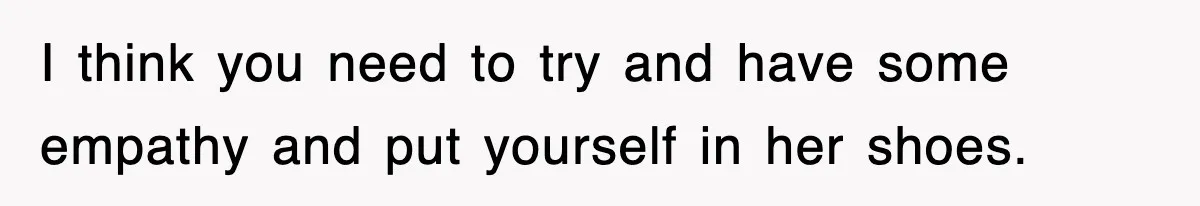 I think you need to try and have some empathy and put yourself in her shoes.