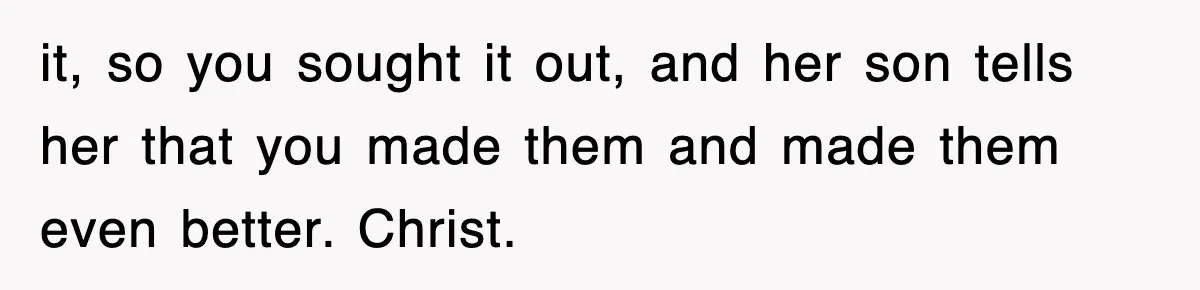it, so you sought it out, and her son tells her that you made them and made them even better. Christ.