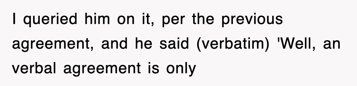 I queried him on it, per the previous agreement, and he said (verbatim) 'Well, an verbal agreement is only