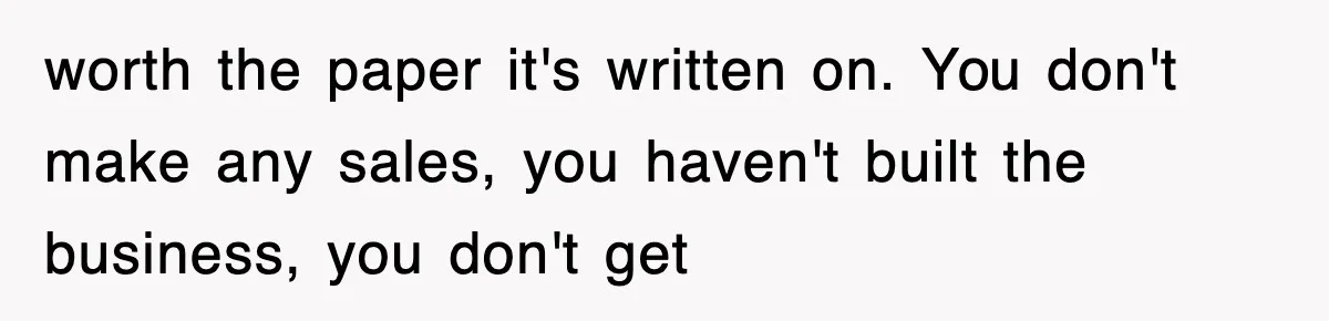 worth the paper it's written on. You don't make any sales, you haven't built the business, you don't get