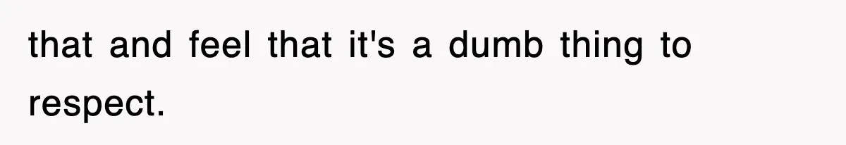 that and feel that it's a dumb thing to respect.