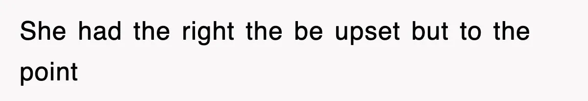 She had the right the be upset but to the point