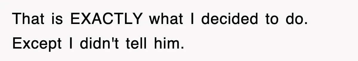 That is EXACTLY what I decided to do. Except I didn't tell him.