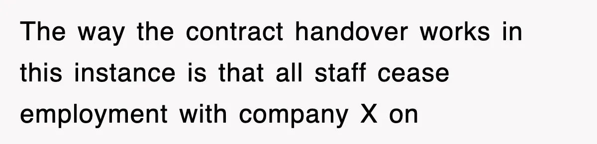 The way the contract handover works in this instance is that all staff cease employment with company X on