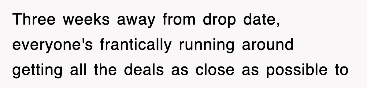 Three weeks away from drop date, everyone's frantically running around getting all the deals as close as possible to