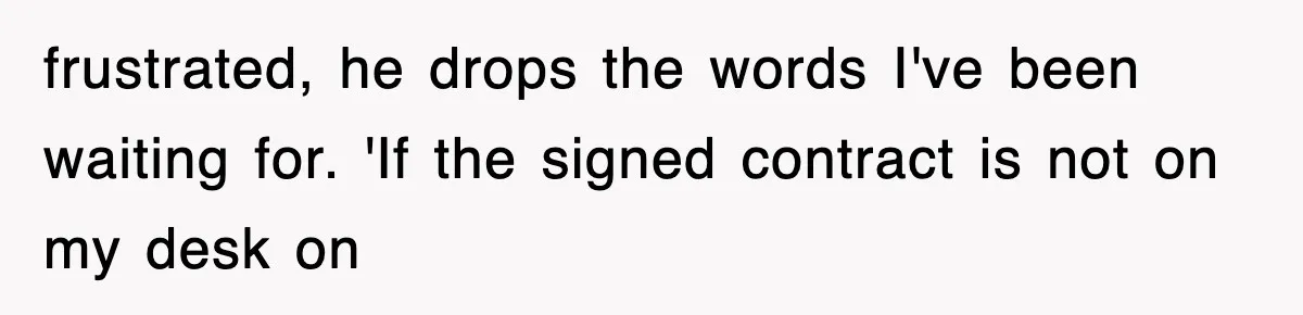 frustrated, he drops the words I've been waiting for. 'If the signed contract is not on my desk on