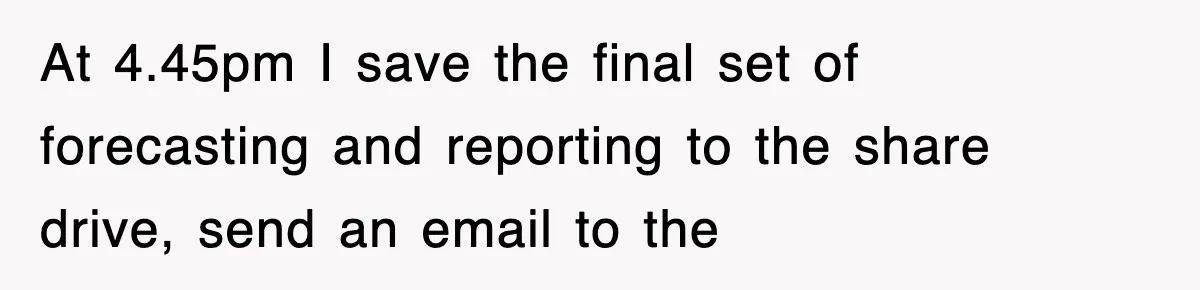 At 4.45pm I save the final set of forecasting and reporting to the share drive, send an email to the