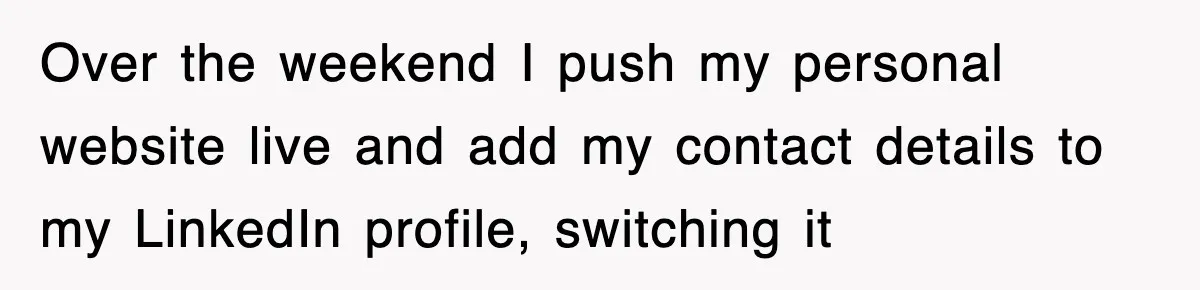 Over the weekend I push my personal website live and add my contact details to my LinkedIn profile, switching it