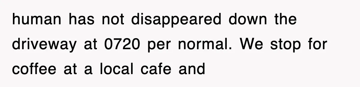 human has not disappeared down the driveway at 0720 per normal. We stop for coffee at a local cafe and