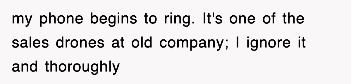 my phone begins to ring. It's one of the sales drones at old company; I ignore it and thoroughly
