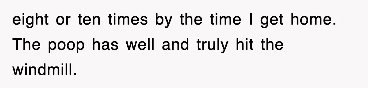 eight or ten times by the time I get home. The poop has well and truly hit the windmill.