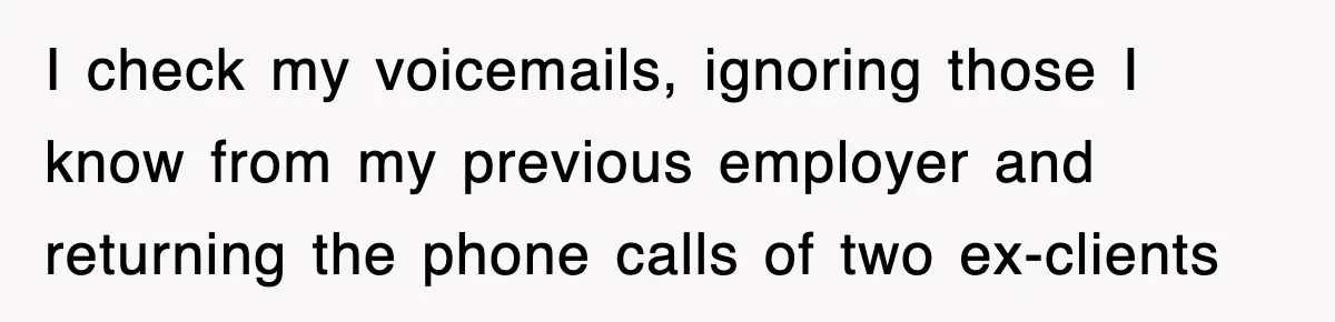 I check my voicemails, ignoring those I know from my previous employer and returning the phone calls of two ex-clients