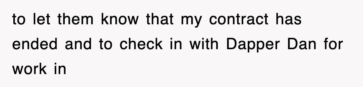 to let them know that my contract has ended and to check in with Dapper Dan for work in