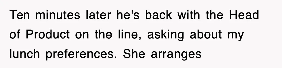 Ten minutes later he's back with the Head of Product on the line, asking about my lunch preferences. She arranges