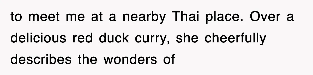 to meet me at a nearby Thai place. Over a delicious red duck curry, she cheerfully describes the wonders of