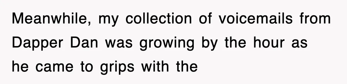 Meanwhile, my collection of voicemails from Dapper Dan was growing by the hour as he came to grips with the