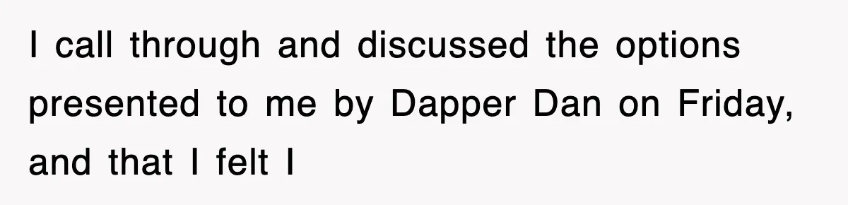 I call through and discussed the options presented to me by Dapper Dan on Friday, and that I felt I