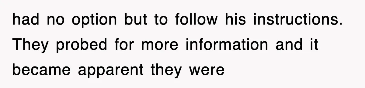 had no option but to follow his instructions. They probed for more information and it became apparent they were