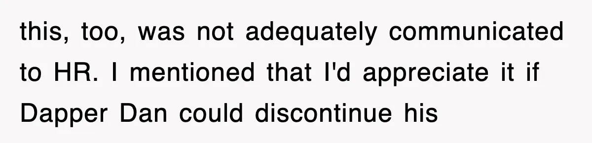 this, too, was not adequately communicated to HR. I mentioned that I'd appreciate it if Dapper Dan could discontinue his