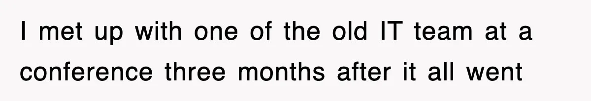 I met up with one of the old IT team at a conference three months after it all went