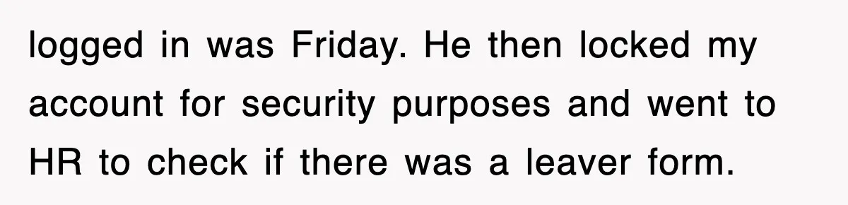 logged in was Friday. He then locked my account for security purposes and went to HR to check if there was a leaver form.