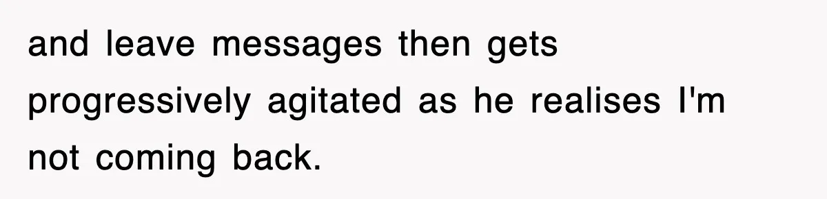 and leave messages then gets progressively agitated as he realises I'm not coming back.