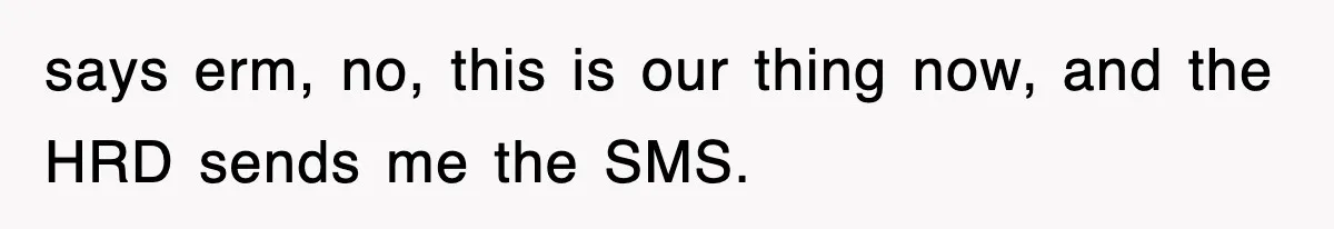 says erm, no, this is our thing now, and the HRD sends me the SMS.