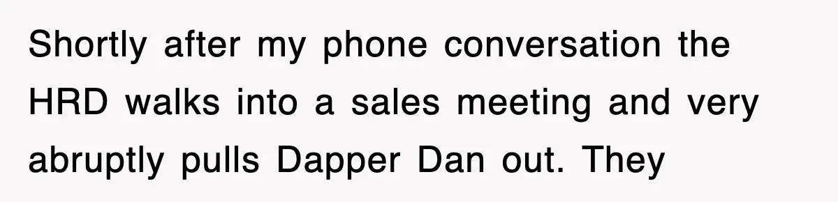 Shortly after my phone conversation the HRD walks into a sales meeting and very abruptly pulls Dapper Dan out. They