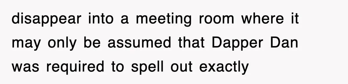 disappear into a meeting room where it may only be assumed that Dapper Dan was required to spell out exactly