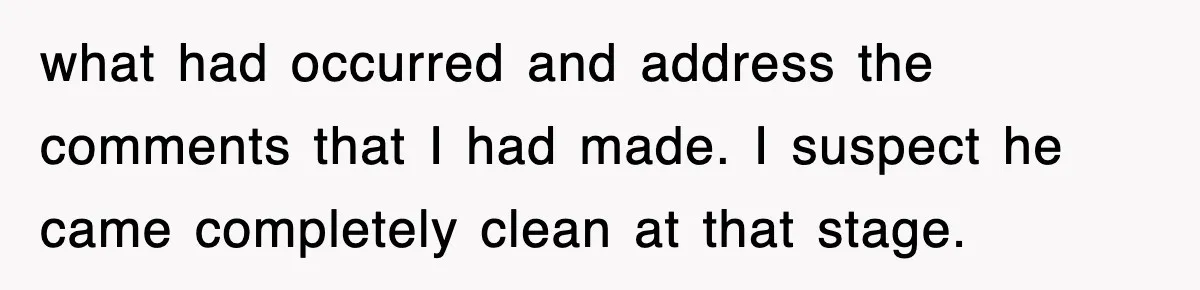 what had occurred and address the comments that I had made. I suspect he came completely clean at that stage.