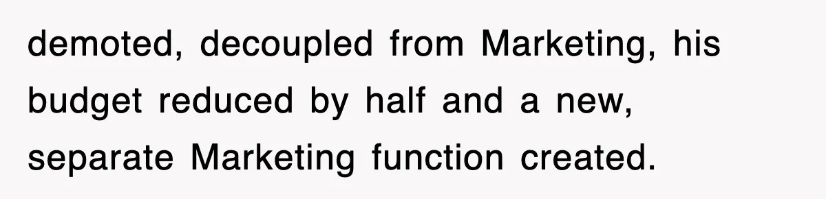 demoted, decoupled from Marketing, his budget reduced by half and a new, separate Marketing function created.