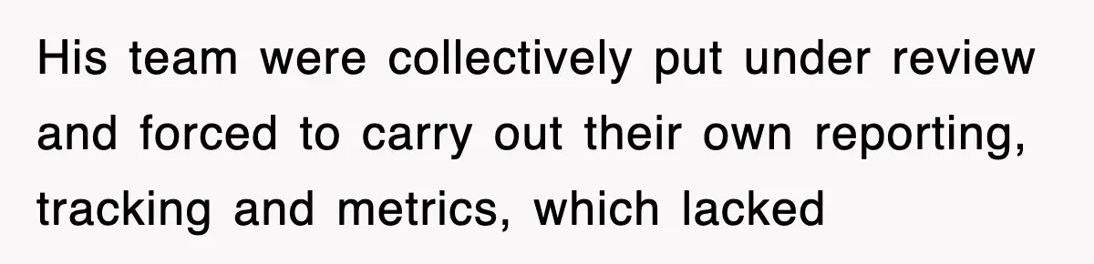 His team were collectively put under review and forced to carry out their own reporting, tracking and metrics, which lacked