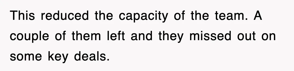 This reduced the capacity of the team. A couple of them left and they missed out on some key deals.