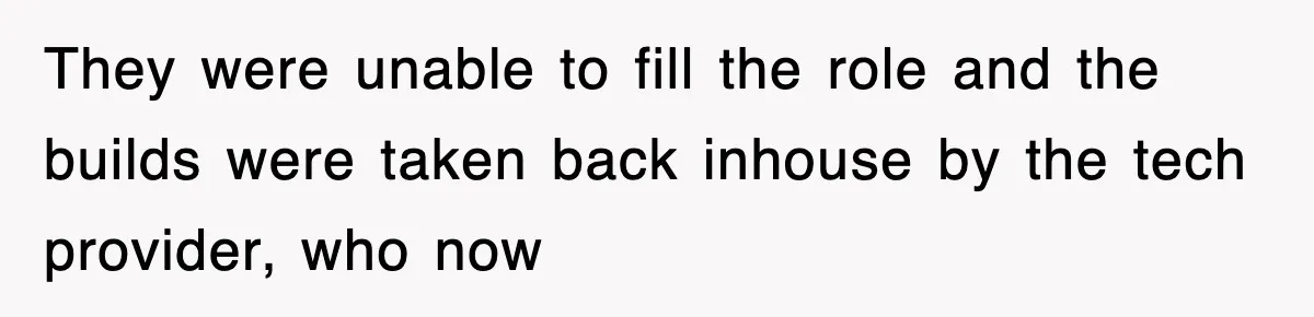 They were unable to fill the role and the builds were taken back inhouse by the tech provider, who now
