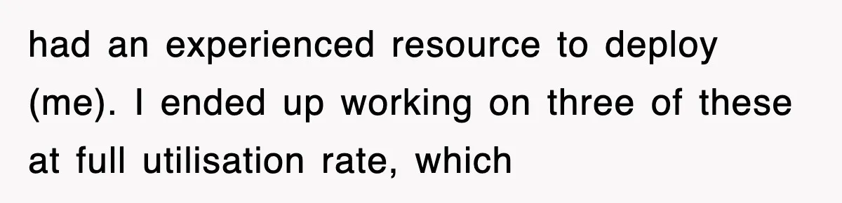 had an experienced resource to deploy (me). I ended up working on three of these at full utilisation rate, which
