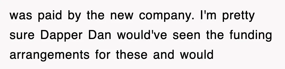 was paid by the new company. I'm pretty sure Dapper Dan would've seen the funding arrangements for these and would