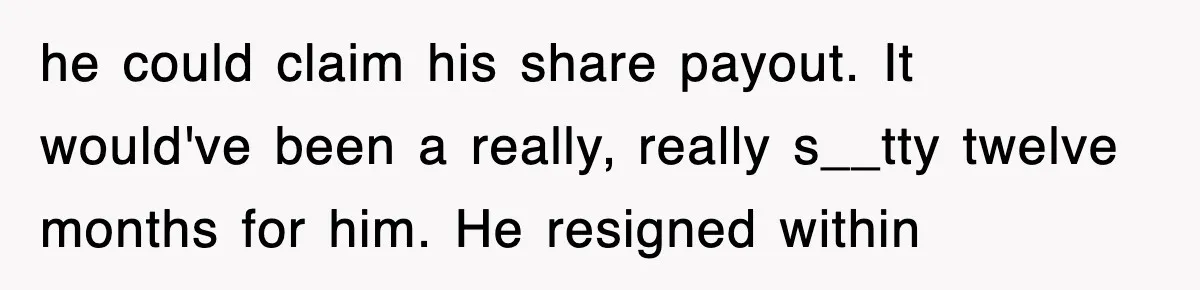 he could claim his share payout. It would've been a really, really s__tty twelve months for him. He resigned within