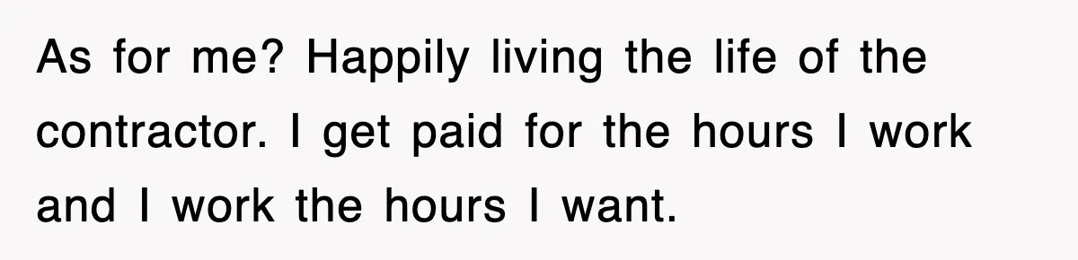 As for me? Happily living the life of the contractor. I get paid for the hours I work and I work the hours I want.