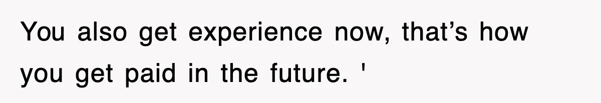 You also get experience now, that’s how you get paid in the future. '