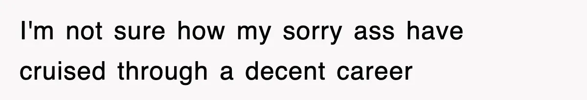 I'm not sure how my sorry ass have cruised through a decent career