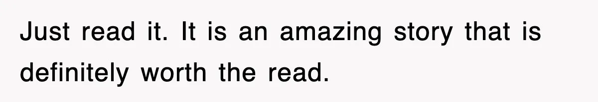 Just read it. It is an amazing story that is definitely worth the read.