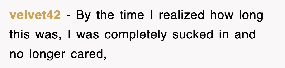 velvet42 − By the time I realized how long this was, I was completely sucked in and no longer cared,