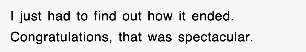 I just had to find out how it ended. Congratulations, that was spectacular.