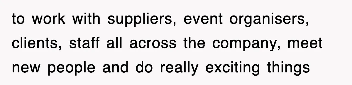 to work with suppliers, event organisers, clients, staff all across the company, meet new people and do really exciting things