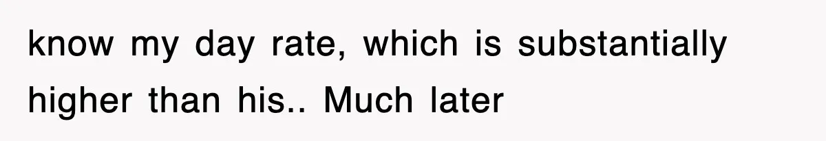 know my day rate, which is substantially higher than his.. Much later
