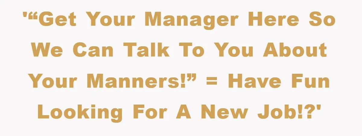 '“Get your Manager here so we can talk to you about your manners!” = Have fun looking for a new job!?'