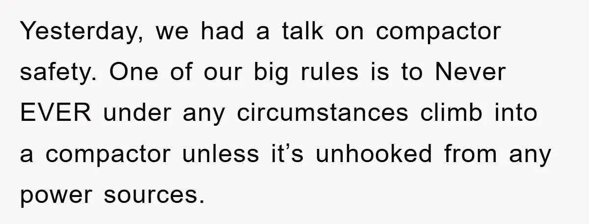 Yesterday, we had a talk on compactor safety. One of our big rules is to Never EVER under any circumstances climb into a compactor unless it’s unhooked from any power...