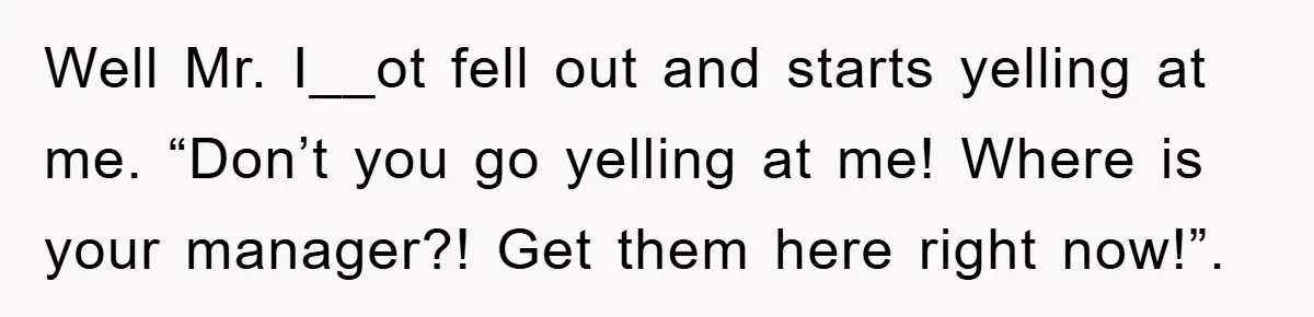 Well Mr. I__ot fell out and starts yelling at me. “Don’t you go yelling at me! Where is your manager?! Get them here right now!”.
