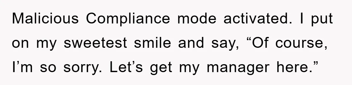 Malicious Compliance mode activated. I put on my sweetest smile and say, “Of course, I’m so sorry. Let’s get my manager here.”