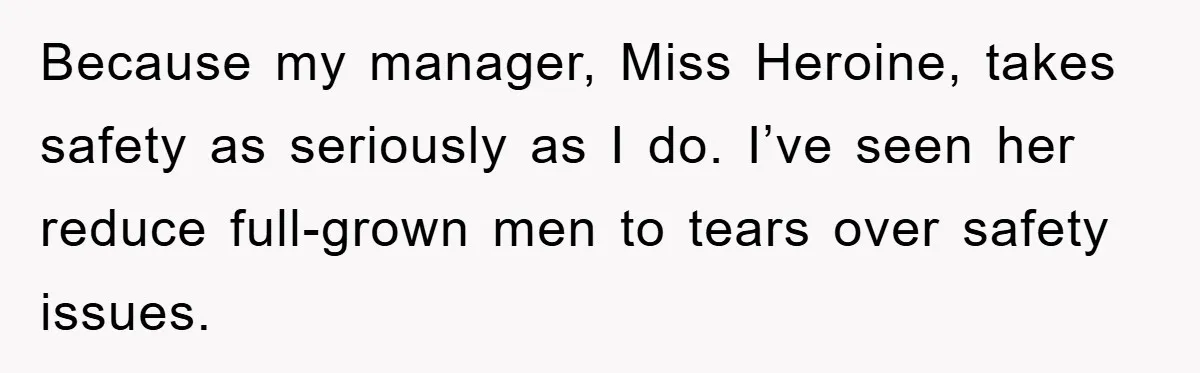 Because my manager, Miss Heroine, takes safety as seriously as I do. I’ve seen her reduce full-grown men to tears over safety issues.